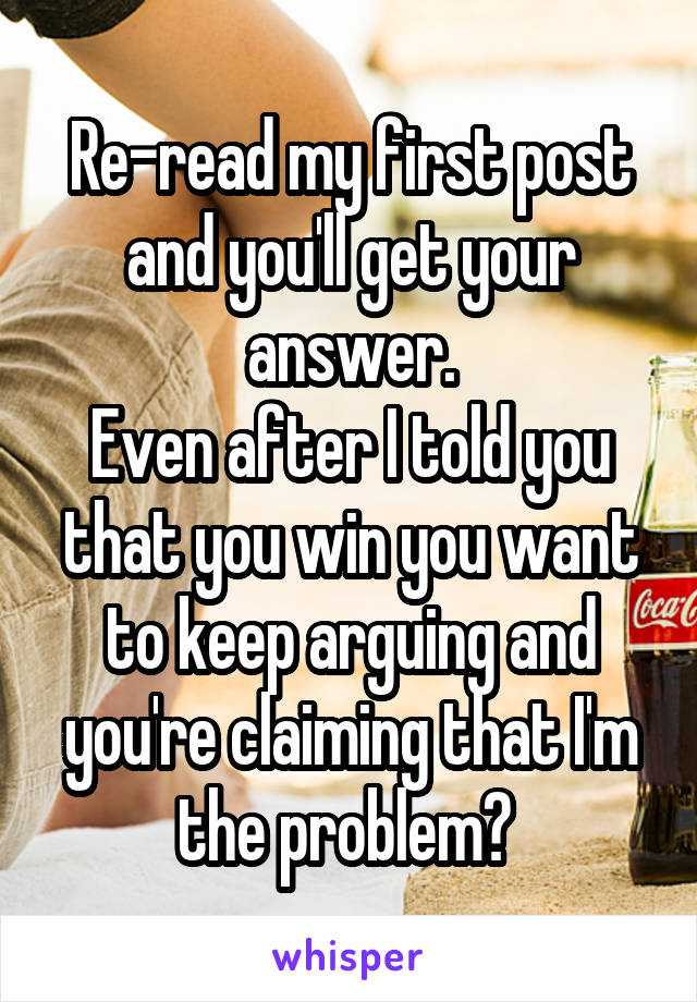 Re-read my first post and you'll get your answer.
Even after I told you that you win you want to keep arguing and you're claiming that I'm the problem? 