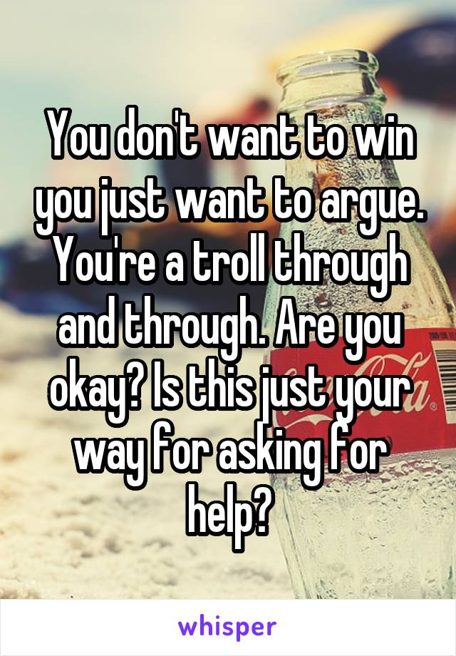 You don't want to win you just want to argue. You're a troll through and through. Are you okay? Is this just your way for asking for help?