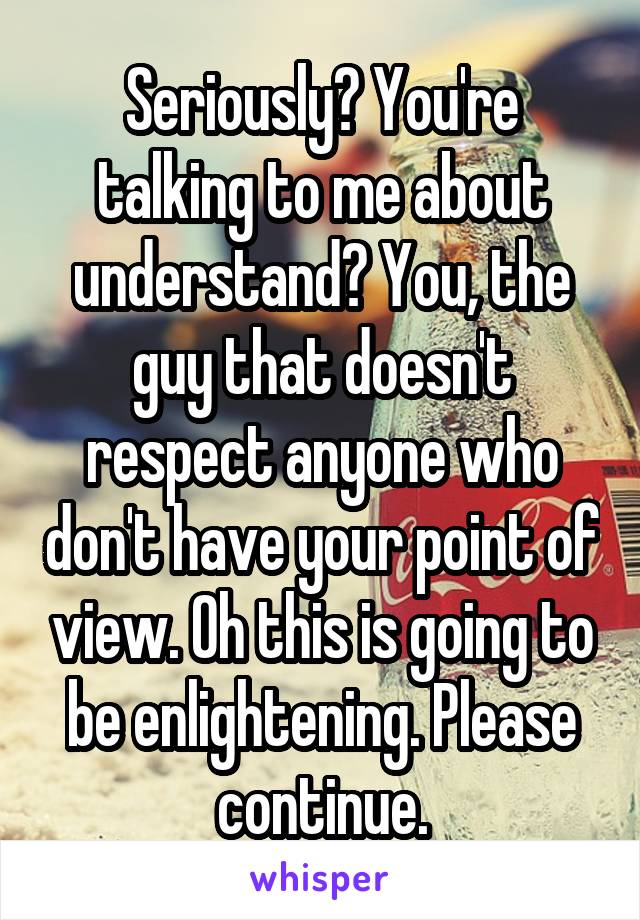 Seriously? You're talking to me about understand? You, the guy that doesn't respect anyone who don't have your point of view. Oh this is going to be enlightening. Please continue.