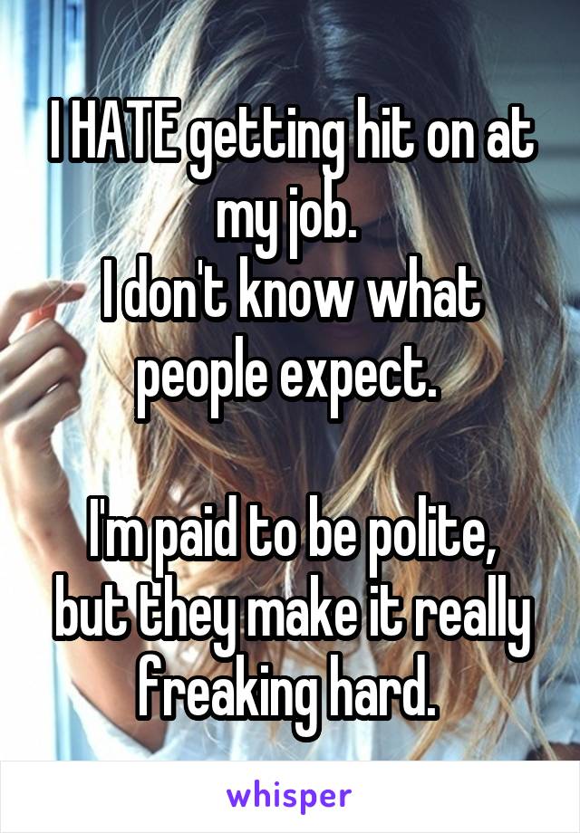 I HATE getting hit on at my job. 
I don't know what people expect. 

I'm paid to be polite, but they make it really freaking hard. 