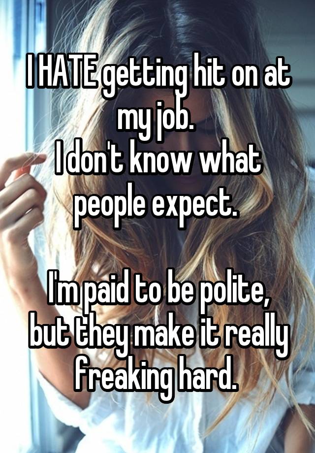 I HATE getting hit on at my job. 
I don't know what people expect. 

I'm paid to be polite, but they make it really freaking hard. 