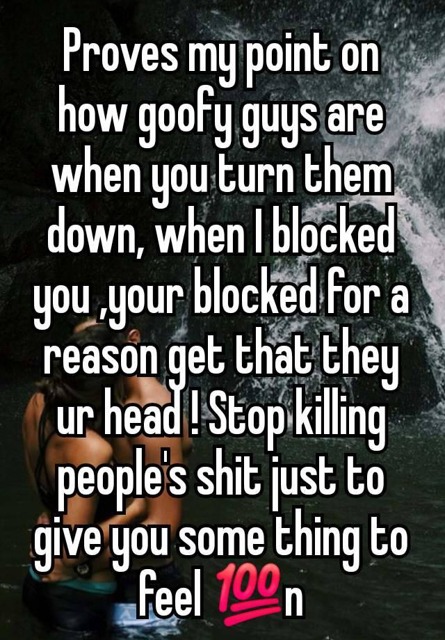 Proves my point on how goofy guys are when you turn them down, when I blocked you ,your blocked for a reason get that they ur head ! Stop killing people's shit just to give you some thing to feel 💯n