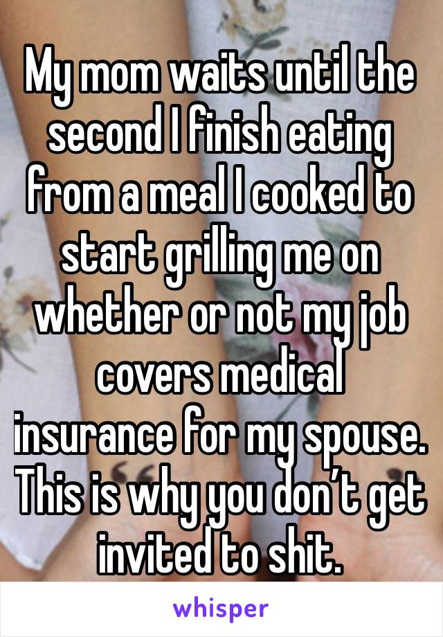 My mom waits until the second I finish eating from a meal I cooked to start grilling me on whether or not my job covers medical insurance for my spouse. This is why you don’t get invited to shit.