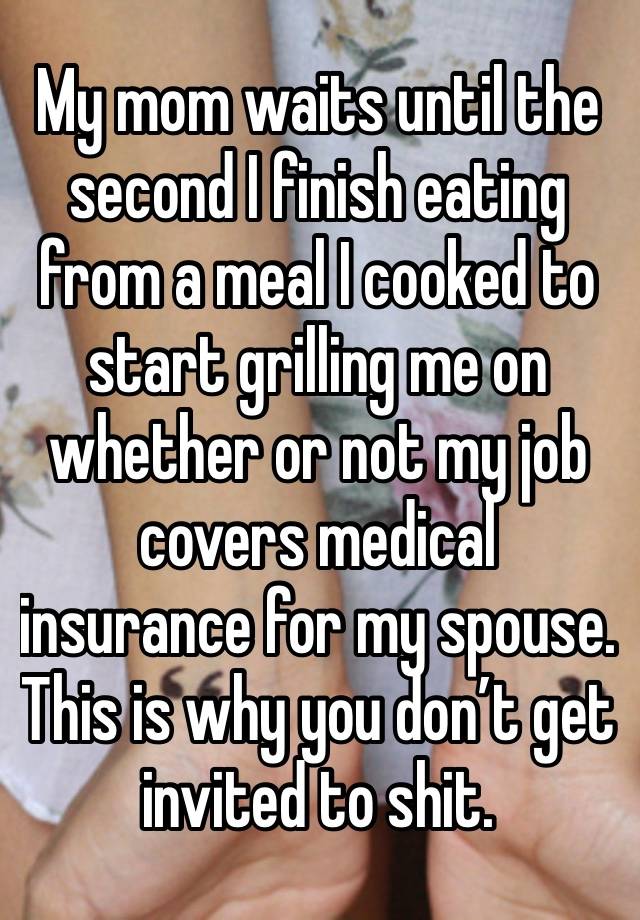 My mom waits until the second I finish eating from a meal I cooked to start grilling me on whether or not my job covers medical insurance for my spouse. This is why you don’t get invited to shit.