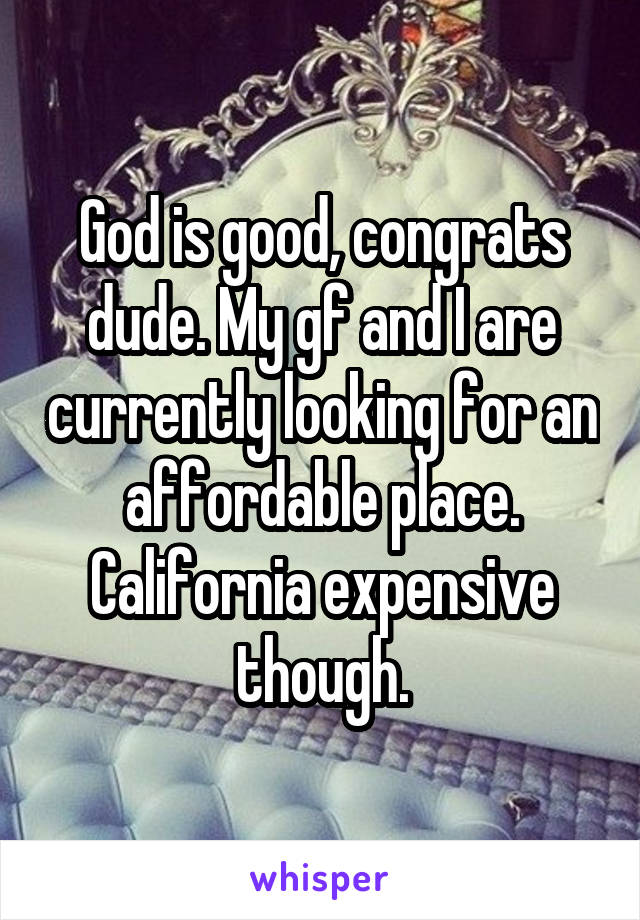 God is good, congrats dude. My gf and I are currently looking for an affordable place. California expensive though.