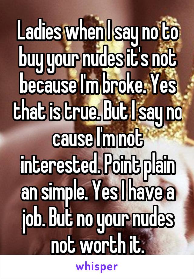 Ladies when I say no to buy your nudes it's not because I'm broke. Yes that is true. But I say no cause I'm not interested. Point plain an simple. Yes I have a job. But no your nudes not worth it.