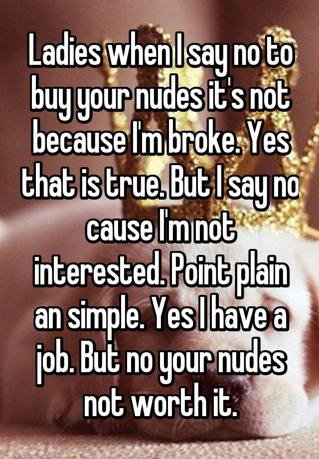 Ladies when I say no to buy your nudes it's not because I'm broke. Yes that is true. But I say no cause I'm not interested. Point plain an simple. Yes I have a job. But no your nudes not worth it.