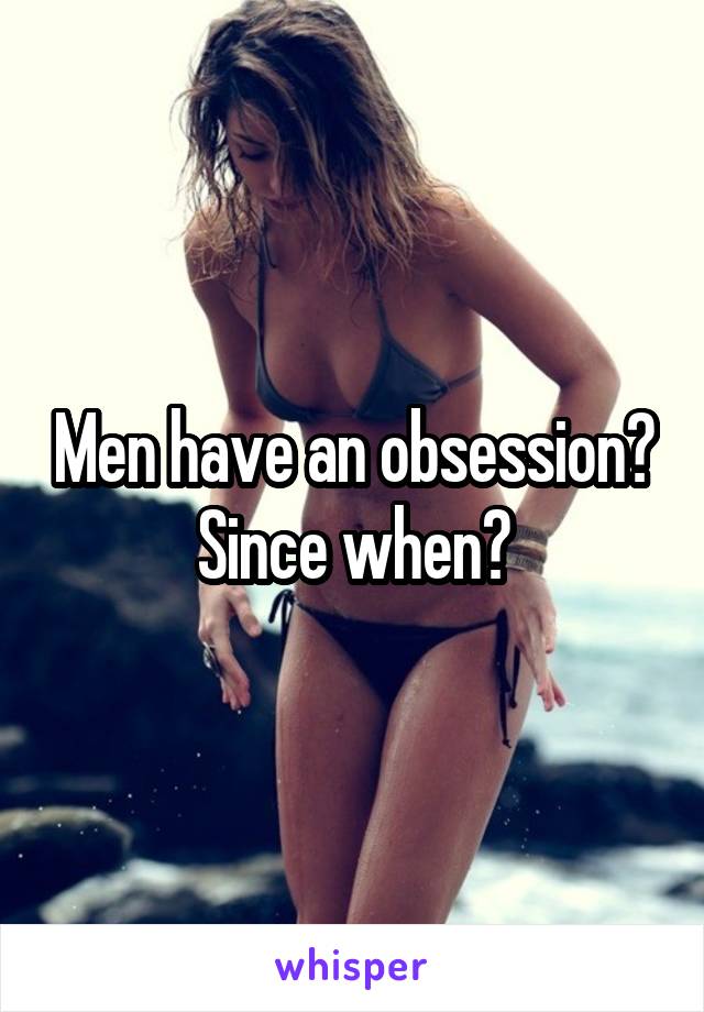 Men have an obsession? Since when?