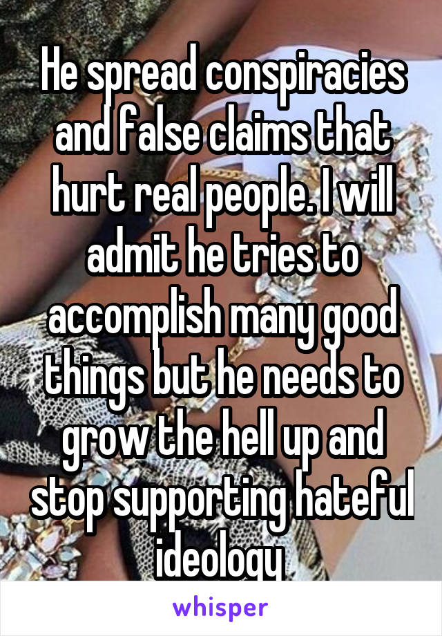 He spread conspiracies and false claims that hurt real people. I will admit he tries to accomplish many good things but he needs to grow the hell up and stop supporting hateful ideology 