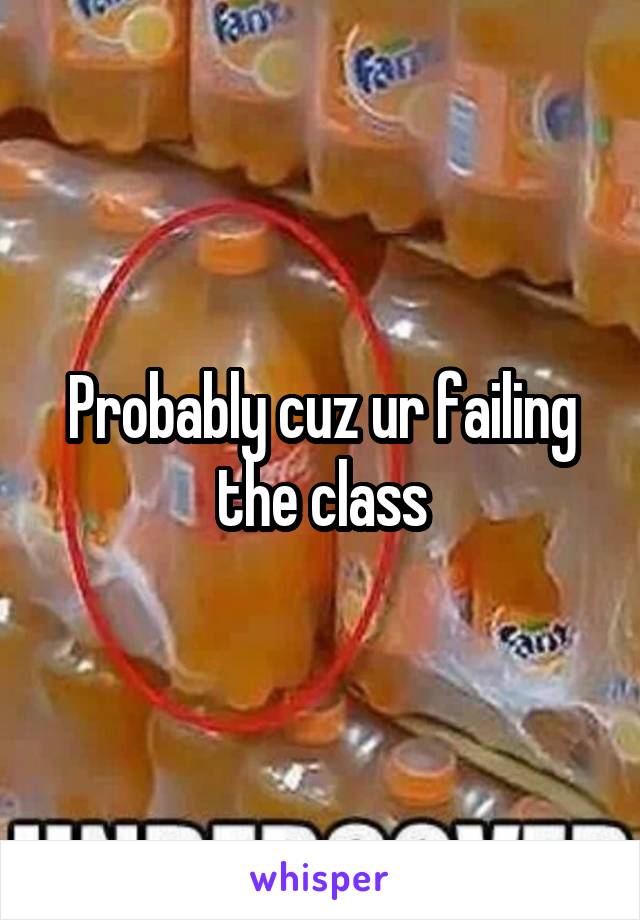 Probably cuz ur failing the class