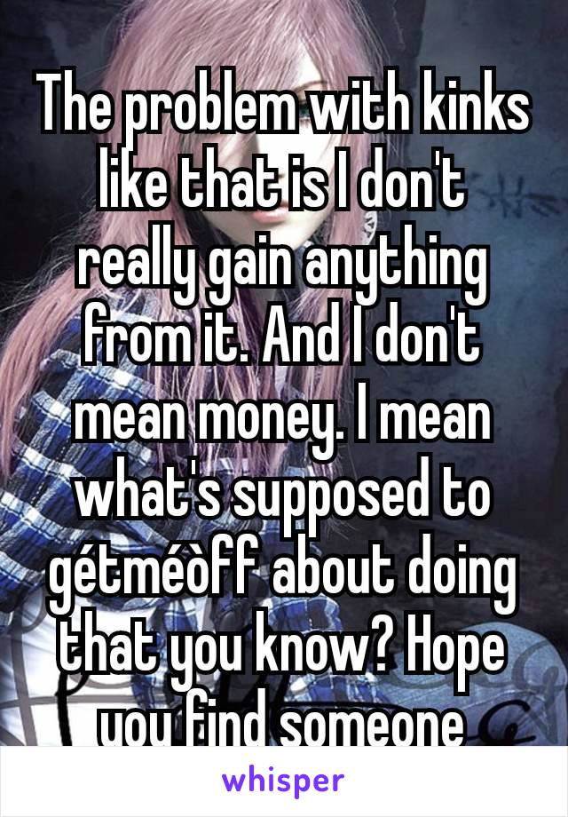 The problem with kinks like that is I don't really gain anything from it. And I don't mean money. I mean what's supposed to gétméòff about doing that you know? Hope you find someone