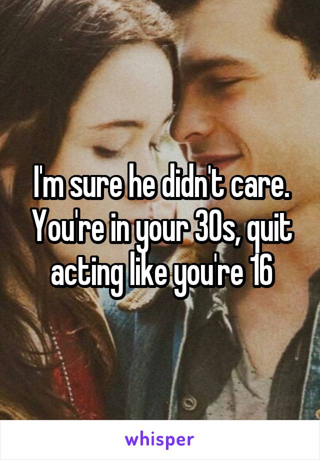 I'm sure he didn't care. You're in your 30s, quit acting like you're 16