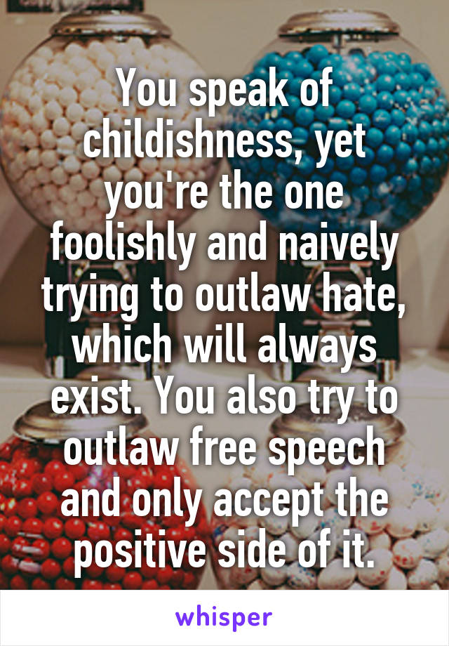 You speak of childishness, yet you're the one foolishly and naively trying to outlaw hate, which will always exist. You also try to outlaw free speech and only accept the positive side of it.