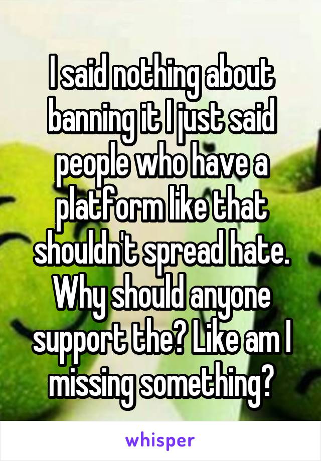 I said nothing about banning it I just said people who have a platform like that shouldn't spread hate. Why should anyone support the? Like am I missing something?