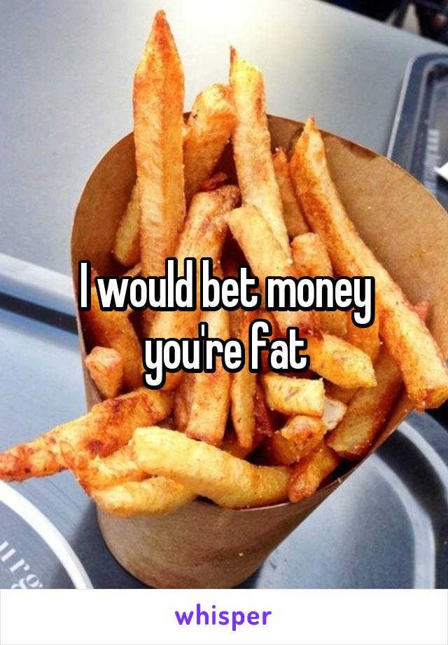 I would bet money you're fat