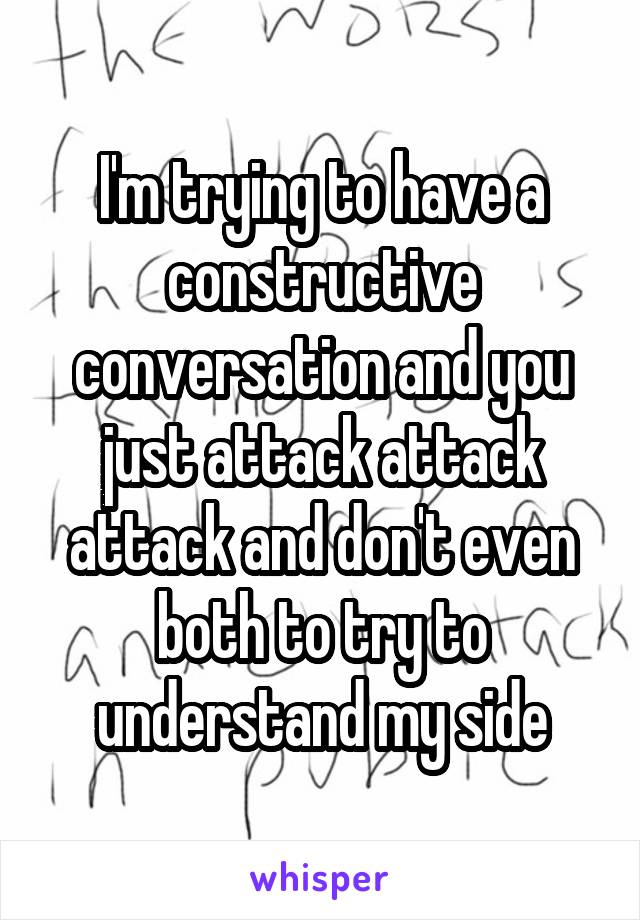 I'm trying to have a constructive conversation and you just attack attack attack and don't even both to try to understand my side