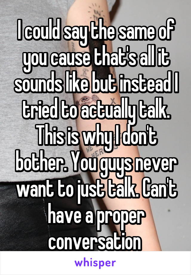 I could say the same of you cause that's all it sounds like but instead I tried to actually talk. This is why I don't bother. You guys never want to just talk. Can't have a proper conversation 