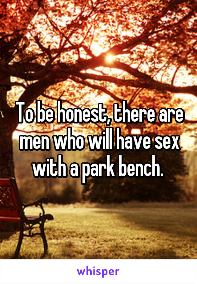 To be honest, there are men who will have sex with a park bench. 