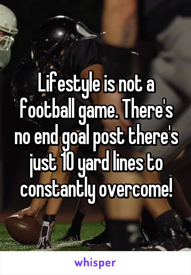 Lifestyle is not a football game. There's no end goal post there's just 10 yard lines to constantly overcome!