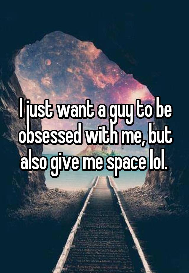 I just want a guy to be obsessed with me, but also give me space lol. 