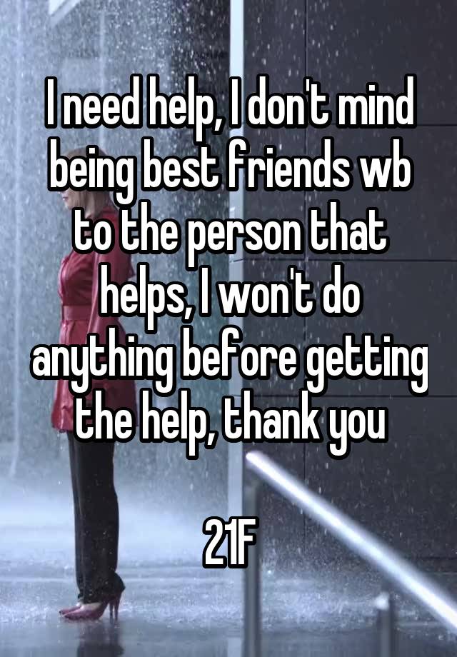 I need help, I don't mind being best friends wb to the person that helps, I won't do anything before getting the help, thank you

21F