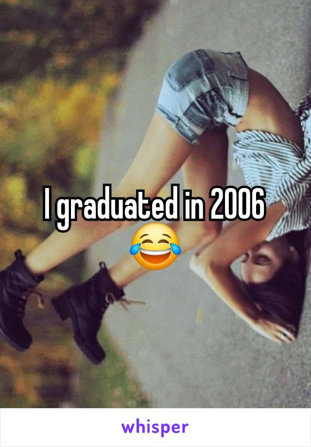 I graduated in 2006 😂