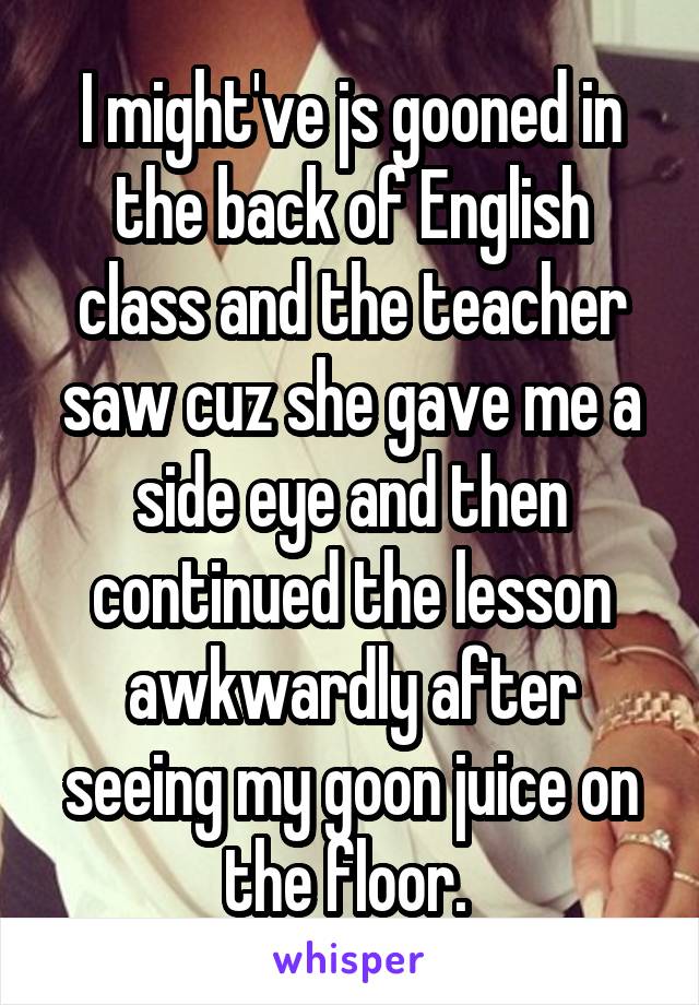 I might've js gooned in the back of English class and the teacher saw cuz she gave me a side eye and then continued the lesson awkwardly after seeing my goon juice on the floor. 