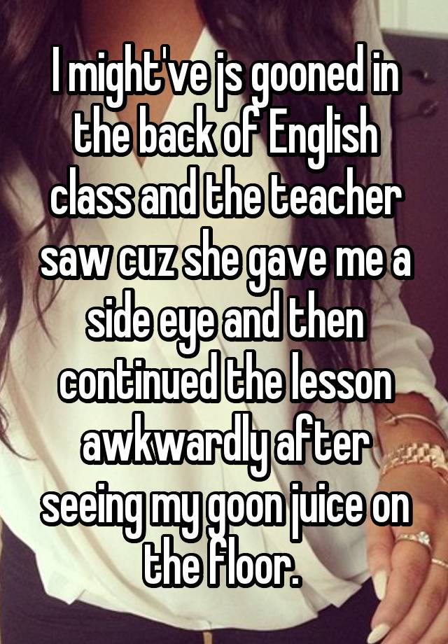 I might've js gooned in the back of English class and the teacher saw cuz she gave me a side eye and then continued the lesson awkwardly after seeing my goon juice on the floor. 