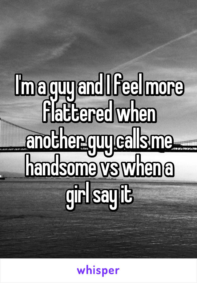 I'm a guy and I feel more flattered when another guy calls me handsome vs when a girl say it