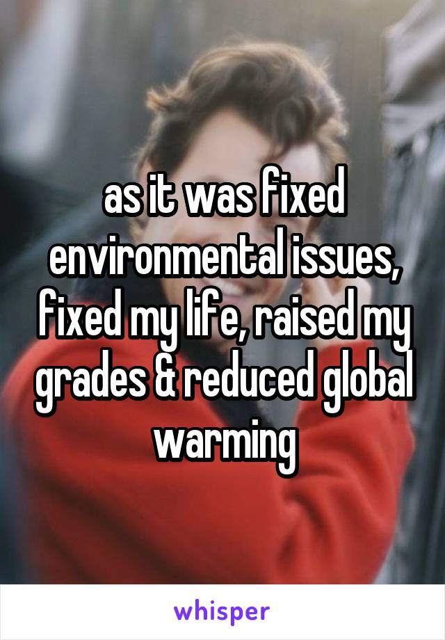 as it was fixed environmental issues, fixed my life, raised my grades & reduced global warming