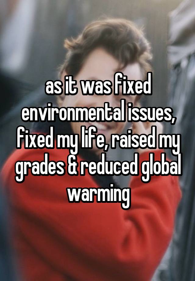 as it was fixed environmental issues, fixed my life, raised my grades & reduced global warming