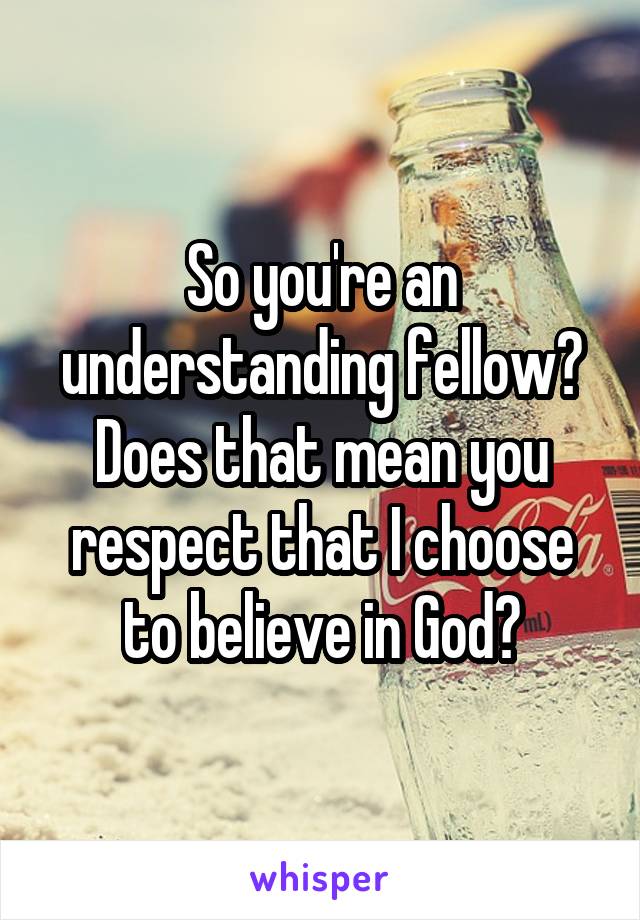 So you're an understanding fellow? Does that mean you respect that I choose to believe in God?