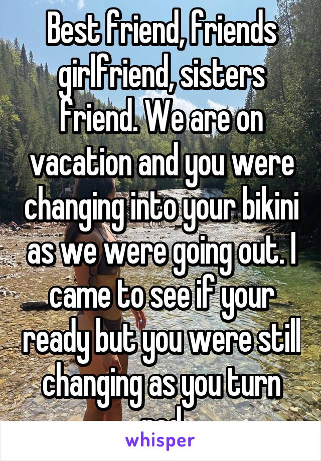 Best friend, friends girlfriend, sisters friend. We are on vacation and you were changing into your bikini as we were going out. I came to see if your ready but you were still changing as you turn red