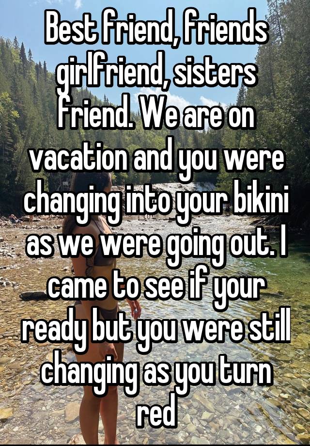 Best friend, friends girlfriend, sisters friend. We are on vacation and you were changing into your bikini as we were going out. I came to see if your ready but you were still changing as you turn red