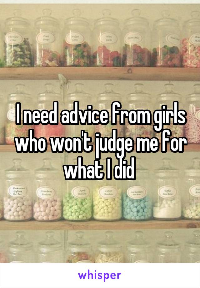 I need advice from girls who won't judge me for what I did 