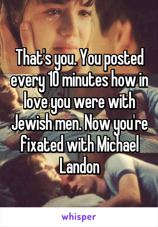 That's you. You posted every 10 minutes how in love you were with Jewish men. Now you're fixated with Michael Landon