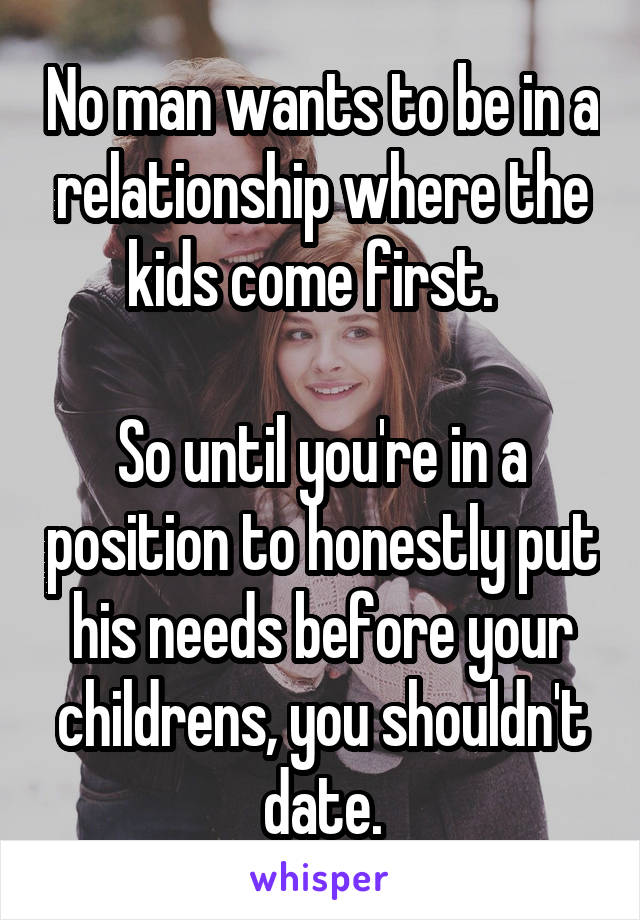 No man wants to be in a relationship where the kids come first.  

So until you're in a position to honestly put his needs before your childrens, you shouldn't date.