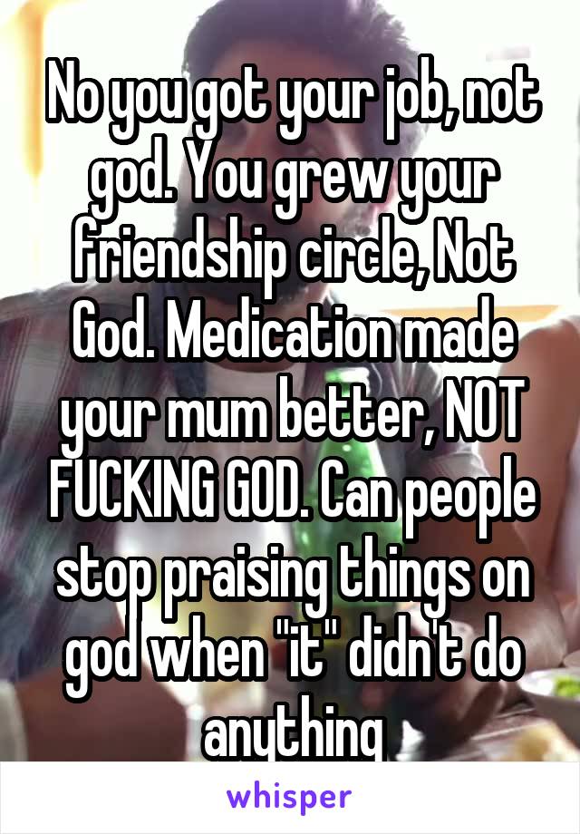 No you got your job, not god. You grew your friendship circle, Not God. Medication made your mum better, NOT FUCKING GOD. Can people stop praising things on god when "it" didn't do anything