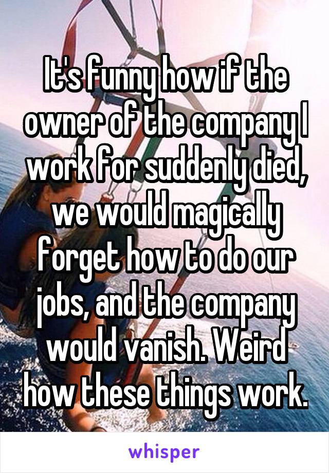 It's funny how if the owner of the company I work for suddenly died, we would magically forget how to do our jobs, and the company would vanish. Weird how these things work.