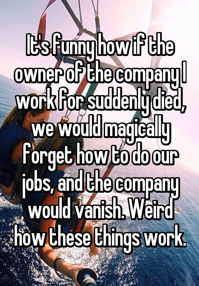 It's funny how if the owner of the company I work for suddenly died, we would magically forget how to do our jobs, and the company would vanish. Weird how these things work.