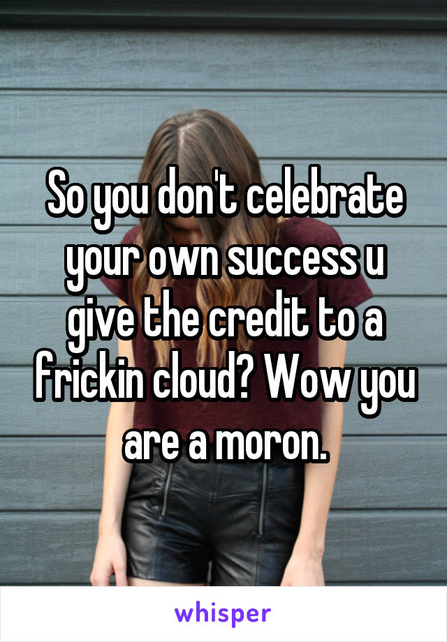 So you don't celebrate your own success u give the credit to a frickin cloud? Wow you are a moron.