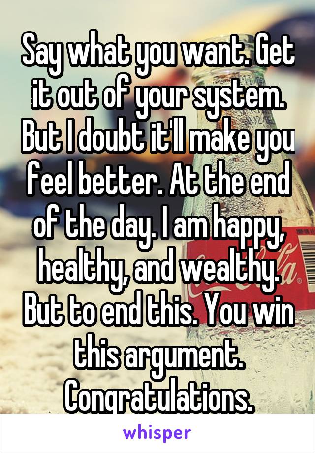 Say what you want. Get it out of your system. But I doubt it'll make you feel better. At the end of the day. I am happy, healthy, and wealthy. But to end this. You win this argument. Congratulations.