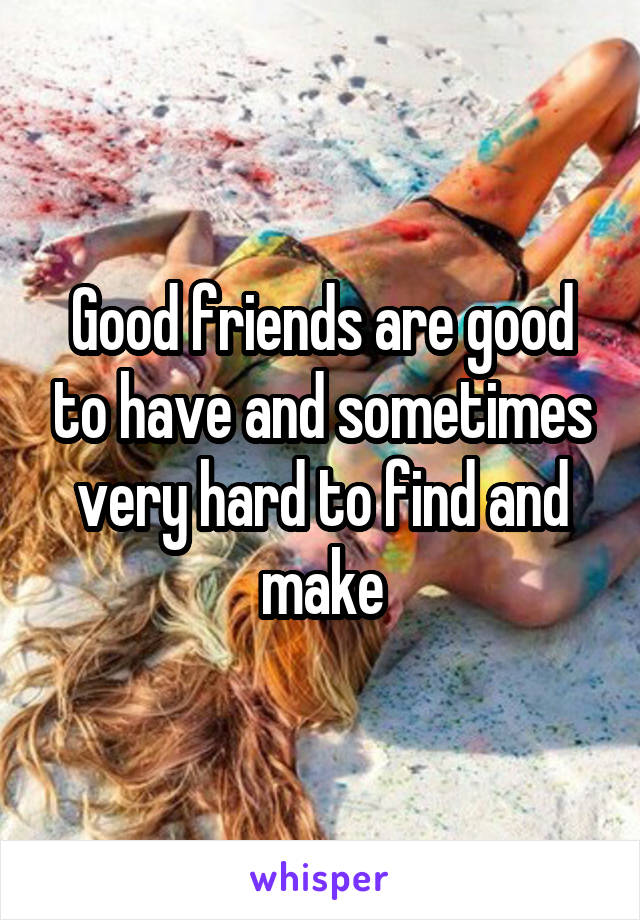 Good friends are good to have and sometimes very hard to find and make