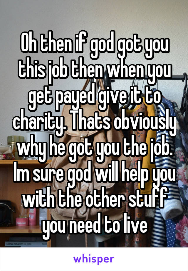 Oh then if god got you this job then when you get payed give it to charity. Thats obviously why he got you the job. Im sure god will help you with the other stuff you need to live