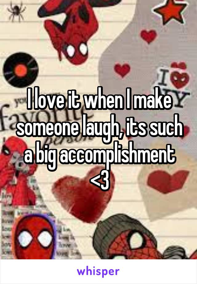 I love it when I make someone laugh, its such a big accomplishment <3