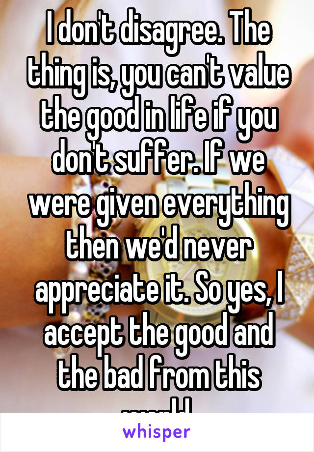 I don't disagree. The thing is, you can't value the good in life if you don't suffer. If we were given everything then we'd never appreciate it. So yes, I accept the good and the bad from this world.