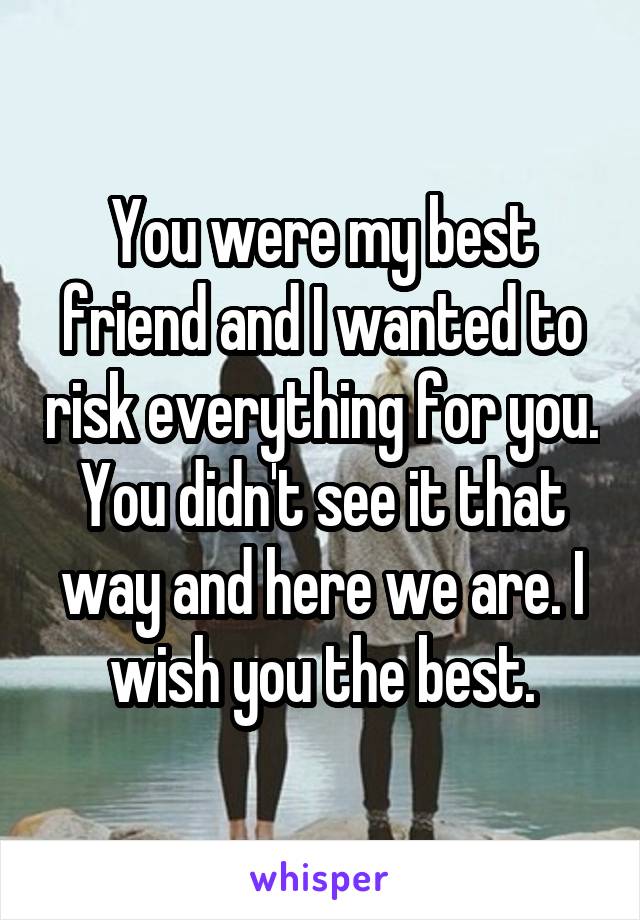 You were my best friend and I wanted to risk everything for you. You didn't see it that way and here we are. I wish you the best.