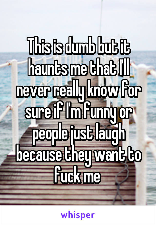 This is dumb but it haunts me that I'll never really know for sure if I'm funny or people just laugh because they want to fuck me 