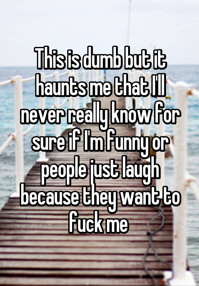 This is dumb but it haunts me that I'll never really know for sure if I'm funny or people just laugh because they want to fuck me 