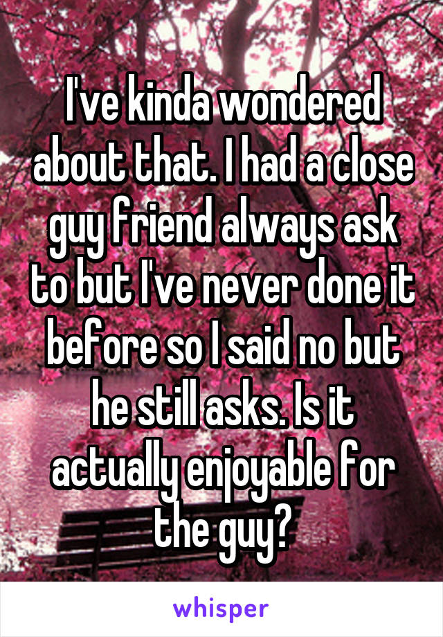 I've kinda wondered about that. I had a close guy friend always ask to but I've never done it before so I said no but he still asks. Is it actually enjoyable for the guy?